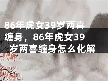 86年虎女39岁两喜缠身,86年虎女39岁两喜缠身怎么化解