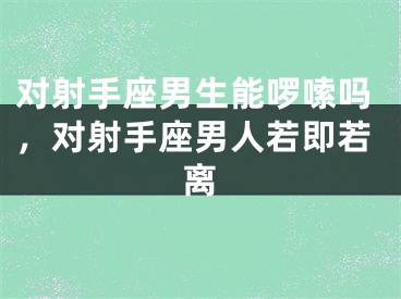 对射手座男生能啰嗦吗,对射手座男人若即若离