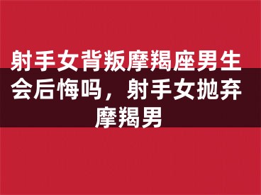射手女背叛摩羯座男生会后悔吗，射手女抛弃摩羯男