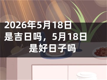 2026年5月18日是吉日吗，5月18日是好日子吗
