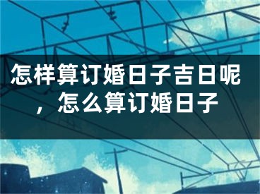 怎样算订婚日子吉日呢,怎么算订婚日子