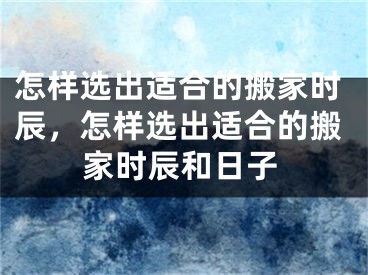 怎样选出适合的搬家时辰，怎样选出适合的搬家时辰和日子