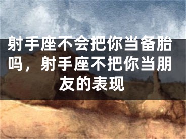 射手座不会把你当备胎吗，射手座不把你当朋友的表现