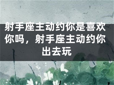 射手座主动约你是喜欢你吗,射手座主动约你出去玩