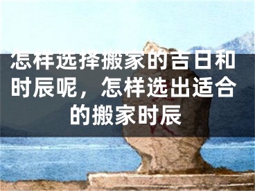 怎样选择搬家的吉日和时辰呢,怎样选出适合的搬家时辰