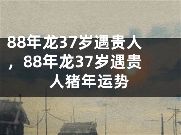 88年龙37岁遇贵人，88年龙37岁遇贵人猪年运势