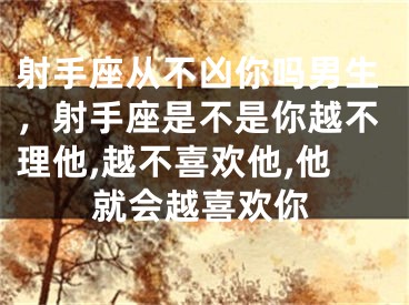 射手座从不凶你吗男生，射手座是不是你越不理他,越不喜欢他,他就会越喜欢你