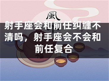 射手座会和前任纠缠不清吗，射手座会不会和前任复合