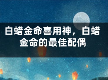 白蜡金命喜用神,白蜡金命的最佳配偶