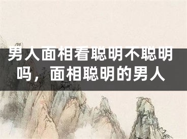 男人面相看聪明不聪明吗,面相聪明的男人