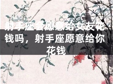 射手座会愿意给女友花钱吗,射手座愿意给你花钱