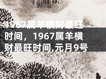 1967属羊横财最旺时间，1967属羊横财最旺时间,元月9号