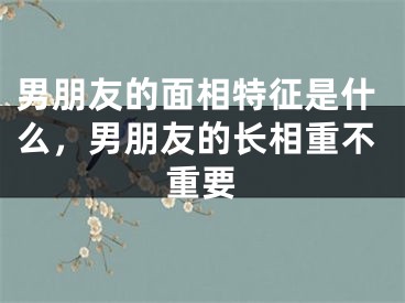 男朋友的面相特征是什么，男朋友的长相重不重要