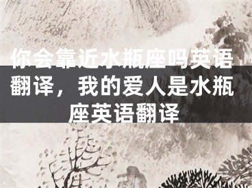 你会靠近水瓶座吗英语翻译，我的爱人是水瓶座英语翻译