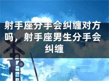 射手座分手会纠缠对方吗，射手座男生分手会纠缠