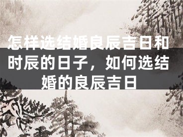 怎样选结婚良辰吉日和时辰的日子,如何选结婚的良辰吉日