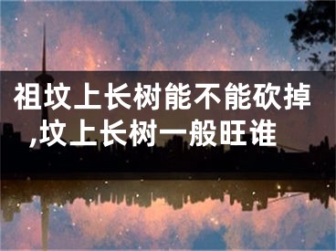 祖坟上长树能不能砍掉,坟上长树一般旺谁