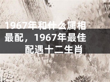 1967年和什么属相最配，1967年最佳配遇十二生肖