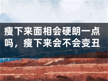 瘦下来面相会硬朗一点吗,瘦下来会不会变丑