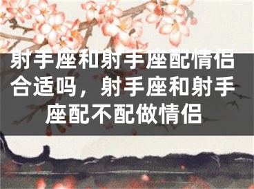 射手座和射手座配情侣合适吗,射手座和射手座配不配做情侣