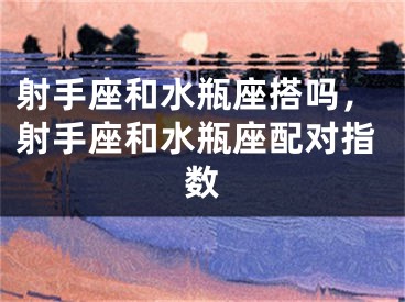 射手座和水瓶座搭吗,射手座和水瓶座配对指数