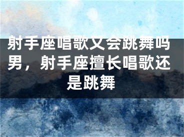 射手座唱歌又会跳舞吗男，射手座擅长唱歌还是跳舞