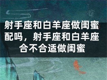 射手座和白羊座做闺蜜配吗,射手座和白羊座合不合适做闺蜜