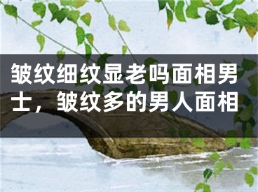 皱纹细纹显老吗面相男士，皱纹多的男人面相