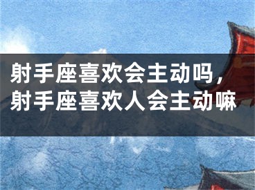 射手座喜欢会主动吗,射手座喜欢人会主动嘛