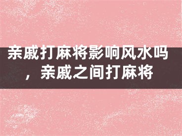 亲戚打麻将影响风水吗，亲戚之间打麻将