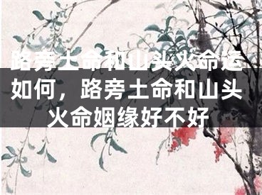 路旁土命和山头火命运如何,路旁土命和山头火命姻缘好不好