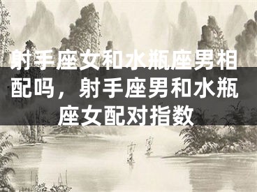射手座女和水瓶座男相配吗，射手座男和水瓶座女配对指数