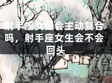 射手座女生会主动复合吗，射手座女生会不会回头