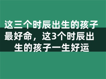 这三个时辰出生的孩子最好命,这3个时辰出生的孩子一生好运