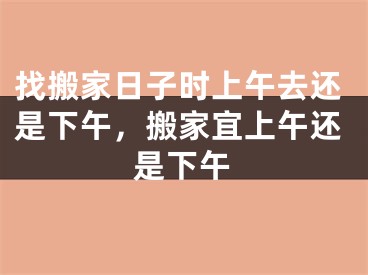 找搬家日子时上午去还是下午，搬家宜上午还是下午