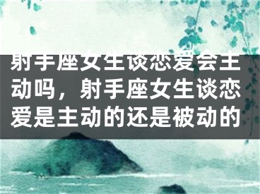 射手座女生谈恋爱会主动吗，射手座女生谈恋爱是主动的还是被动的