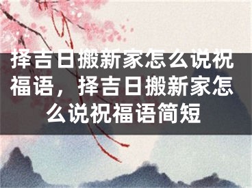 择吉日搬新家怎么说祝福语，择吉日搬新家怎么说祝福语简短