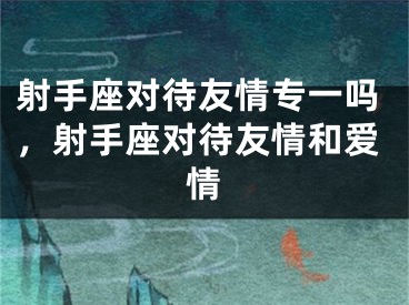 射手座对待友情专一吗，射手座对待友情和爱情