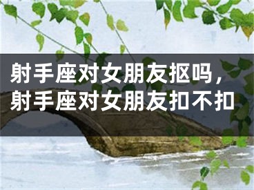 射手座对女朋友抠吗，射手座对女朋友扣不扣