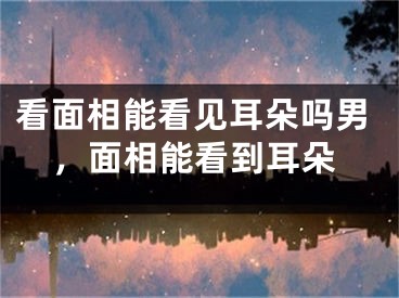 看面相能看见耳朵吗男,面相能看到耳朵