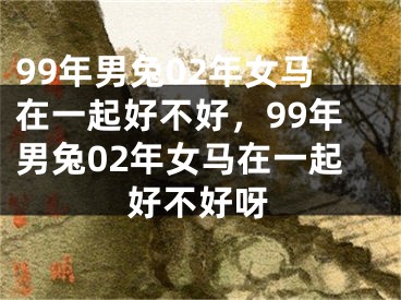 99年男兔02年女马在一起好不好，99年男兔02年女马在一起好不好呀