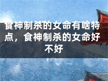 食神制杀的女命有啥特点，食神制杀的女命好不好