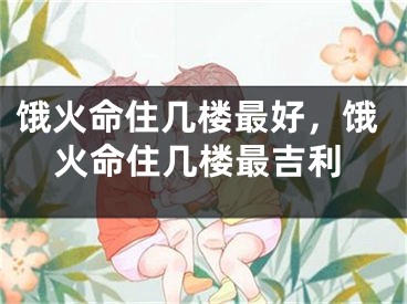 饿火命住几楼最好，饿火命住几楼最吉利