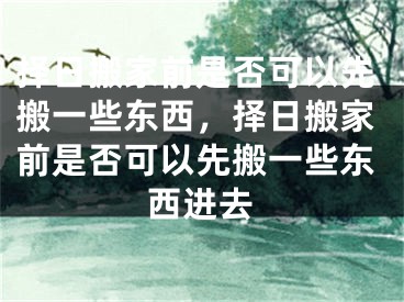 择日搬家前是否可以先搬一些东西，择日搬家前是否可以先搬一些东西进去
