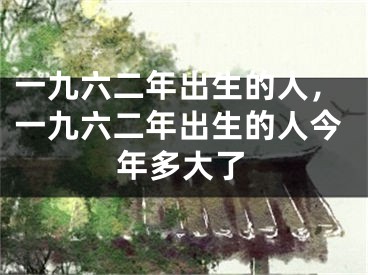 一九六二年出生的人,一九六二年出生的人今年多大了