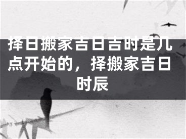 择日搬家吉日吉时是几点开始的,择搬家吉日时辰