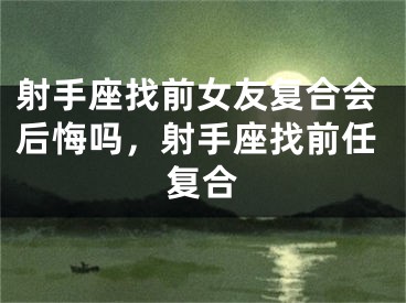 射手座找前女友复合会后悔吗,射手座找前任复合