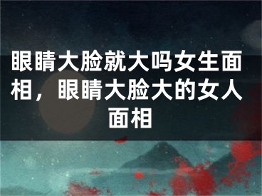 眼睛大脸就大吗女生面相,眼睛大脸大的女人面相