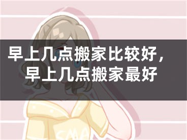 早上几点搬家比较好，早上几点搬家最好