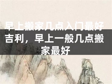 早上搬家几点入门最好吉利,早上一般几点搬家最好